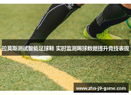 拉莫斯测试智能足球鞋 实时监测踢球数据提升竞技表现 拉莫斯测试智能足球鞋 实时监测踢球数据提升竞技表现