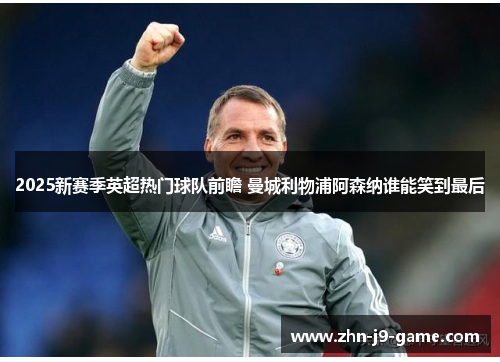 2025新赛季英超热门球队前瞻 曼城利物浦阿森纳谁能笑到最后