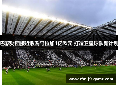 巴黎财团接近收购马拉加1亿欧元 打造卫星球队新计划 巴黎财团接近收购马拉加1亿欧元 打造卫星球队新计划