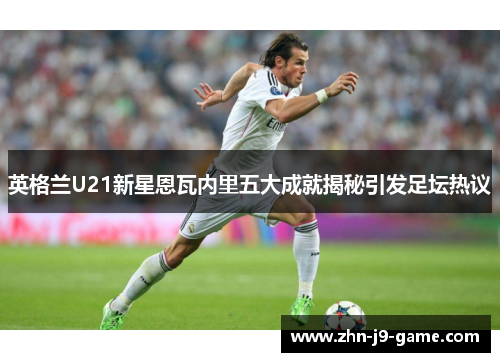 英格兰U21新星恩瓦内里五大成就揭秘引发足坛热议 英格兰U21新星恩瓦内里五大成就揭秘引发足坛热议