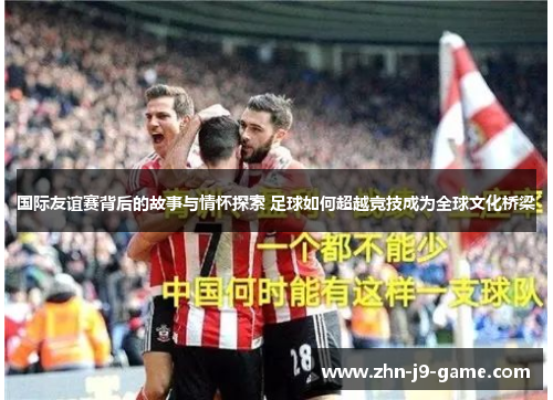 国际友谊赛背后的故事与情怀探索 足球如何超越竞技成为全球文化桥梁 国际友谊赛背后的故事与情怀探索 足球如何超越竞技成为全球文化桥梁