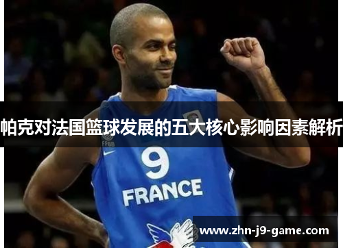 帕克对法国篮球发展的五大核心影响因素解析 帕克对法国篮球发展的五大核心影响因素解析