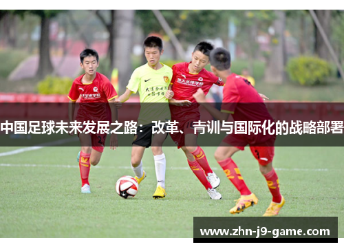中国足球未来发展之路:改革、青训与国际化的战略部署 中国足球未来发展之路:改革、青训与国际化的战略部署
