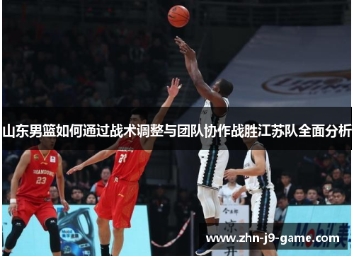 山东男篮如何通过战术调整与团队协作战胜江苏队全面分析 山东男篮如何通过战术调整与团队协作战胜江苏队全面分析
