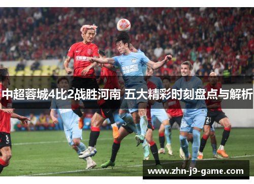 中超蓉城4比2战胜河南 五大精彩时刻盘点与解析 中超蓉城4比2战胜河南 五大精彩时刻盘点与解析