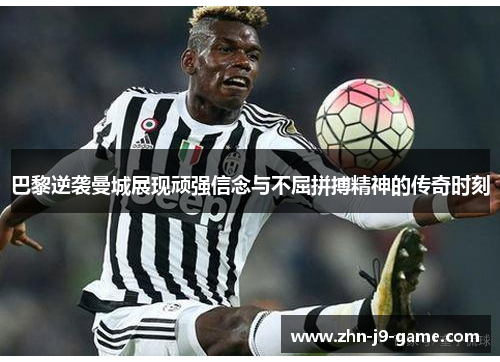 巴黎逆袭曼城展现顽强信念与不屈拼搏精神的传奇时刻 巴黎逆袭曼城展现顽强信念与不屈拼搏精神的传奇时刻