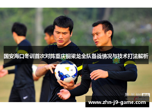 国安海口冬训首次对阵重庆铜梁龙全队备战情况与技术打法解析 国安海口冬训首次对阵重庆铜梁龙全队备战情况与技术打法解析