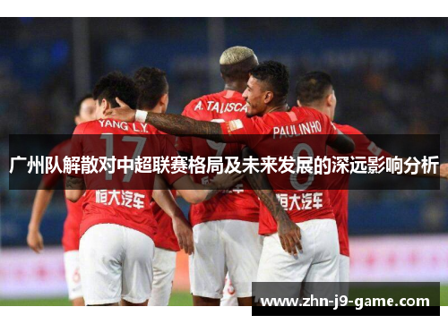 广州队解散对中超联赛格局及未来发展的深远影响分析 广州队解散对中超联赛格局及未来发展的深远影响分析