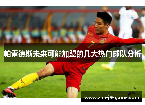 帕雷德斯未来可能加盟的几大热门球队分析 帕雷德斯未来可能加盟的几大热门球队分析