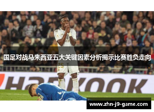 国足对战马来西亚五大关键因素分析揭示比赛胜负走向 国足对战马来西亚五大关键因素分析揭示比赛胜负走向