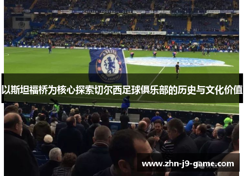 以斯坦福桥为核心探索切尔西足球俱乐部的历史与文化价值 以斯坦福桥为核心探索切尔西足球俱乐部的历史与文化价值