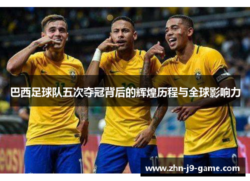 巴西足球队五次夺冠背后的辉煌历程与全球影响力 巴西足球队五次夺冠背后的辉煌历程与全球影响力