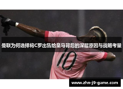曼联为何选择将C罗出售给皇马背后的深层原因与战略考量 曼联为何选择将C罗出售给皇马背后的深层原因与战略考量