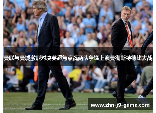 曼联与曼城激烈对决英超焦点战两队争锋上演曼彻斯特德比大战 曼联与曼城激烈对决英超焦点战两队争锋上演曼彻斯特德比大战