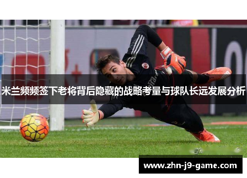 米兰频频签下老将背后隐藏的战略考量与球队长远发展分析 米兰频频签下老将背后隐藏的战略考量与球队长远发展分析