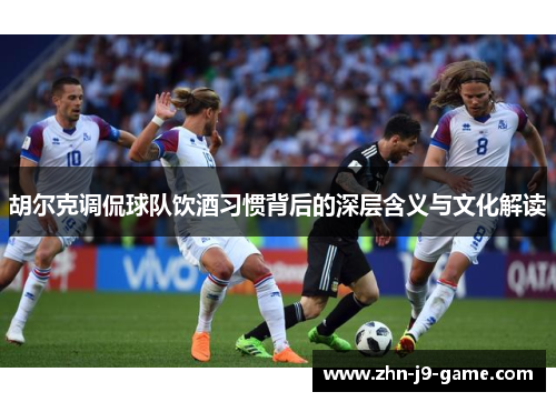 胡尔克调侃球队饮酒习惯背后的深层含义与文化解读 胡尔克调侃球队饮酒习惯背后的深层含义与文化解读