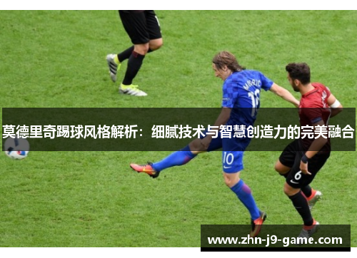 莫德里奇踢球风格解析:细腻技术与智慧创造力的完美融合 莫德里奇踢球风格解析:细腻技术与智慧创造力的完美融合