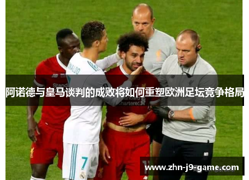 阿诺德与皇马谈判的成败将如何重塑欧洲足坛竞争格局 阿诺德与皇马谈判的成败将如何重塑欧洲足坛竞争格局